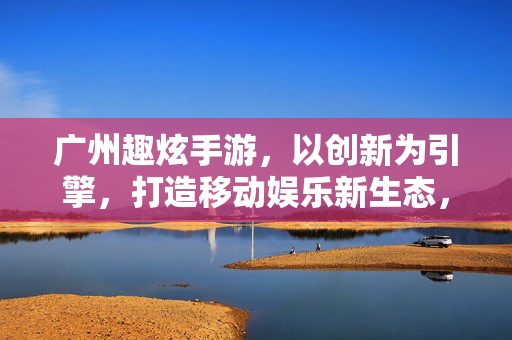 广州趣炫手游，以创新为引擎，打造移动娱乐新生态，趣炫手游，创新引擎，打造移动娱乐新生态
