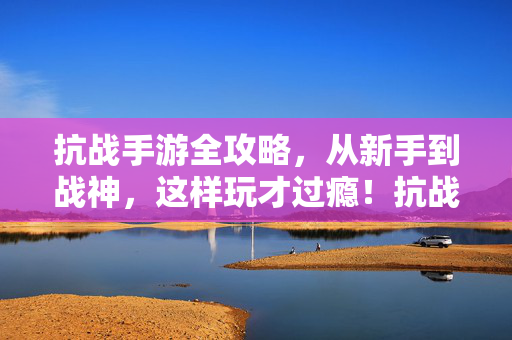 抗战手游全攻略，从新手到战神，这样玩才过瘾！抗战手游全攻略，从新手到战神，这样玩才过瘾！
