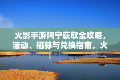 火影手游阿宁获取全攻略，活动、招募与兑换指南，火影手游阿宁获取全攻略，活动招募兑换指南