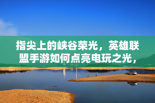 指尖上的峡谷荣光，英雄联盟手游如何点亮电玩之光，指尖峡谷荣光，英雄联盟手游点亮电玩之光