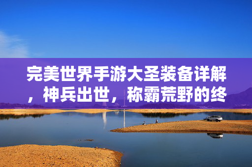 完美世界手游大圣装备详解，神兵出世，称霸荒野的终极之选，完美世界手游大圣神兵装备，称霸荒野的终极之选