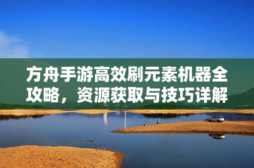 方舟手游高效刷元素机器全攻略,资源获取与技巧详解,方舟手游高效刷元素机器全攻略