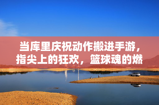 当库里庆祝动作搬进手游，指尖上的狂欢，篮球魂的燃爆！库里庆祝搬进手游，指尖狂欢燃爆篮球魂