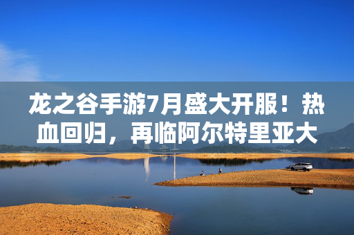 龙之谷手游7月盛大开服！热血回归，再临阿尔特里亚大陆！