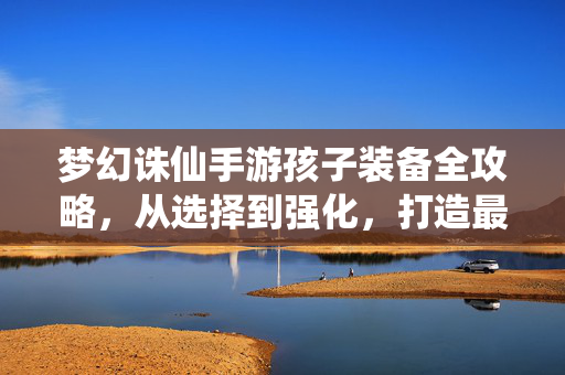 梦幻诛仙手游孩子装备全攻略，从选择到强化，打造最强辅助战宠，梦幻诛仙手游孩子装备全攻略，从选择强化到打造最强辅助战宠