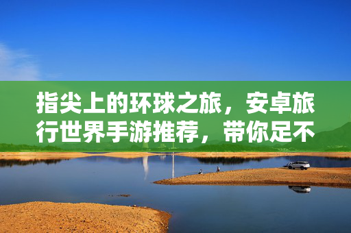指尖上的环球之旅，安卓旅行世界手游推荐，带你足不出户看遍山河，安卓旅行手游，指尖上的环球之旅，足不出户看遍山河