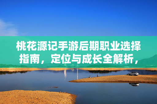 桃花源记手游后期职业选择指南,定位与成长全解析,桃花源记手游后期职业选择指南,定位与成长全解析