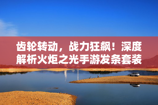 齿轮转动,战力狂飙!深度解析火炬之光手游发条套装的魅力与搭配,战力狂飙的秘密!火炬之光手游发条套装深度搭配解析