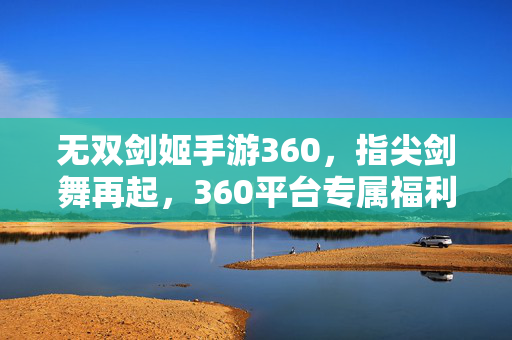 无双剑姬手游360,指尖剑舞再起,360平台专属福利全解析,无双剑姬手游360,指尖剑舞再起,360专属福利全解析