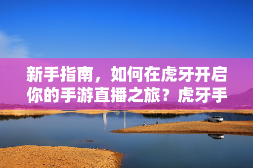 新手指南，如何在虎牙开启你的手游直播之旅？虎牙手游直播新手指南，开启你的直播之旅