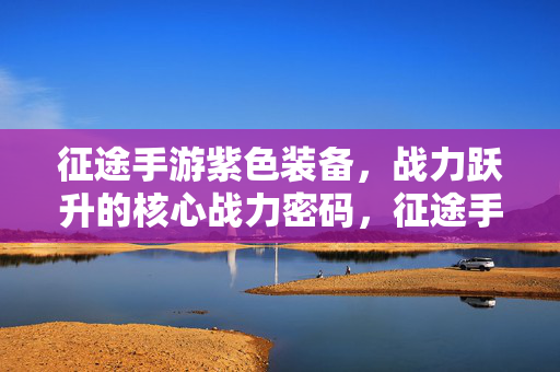 征途手游紫色装备，战力跃升的核心战力密码，征途手游紫色装备，战力跃升的核心战力密码
