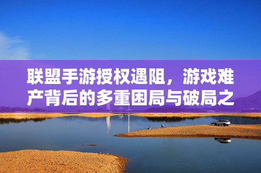联盟手游授权遇阻，游戏难产背后的多重困局与破局之路，联盟手游授权受阻，难产困局与破局之道