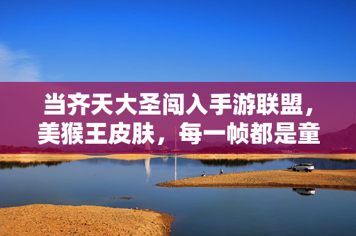 当齐天大圣闯入手游联盟,美猴王皮肤,每一帧都是童年回忆杀!齐天大圣手游皮肤,每一帧都是童年回忆杀