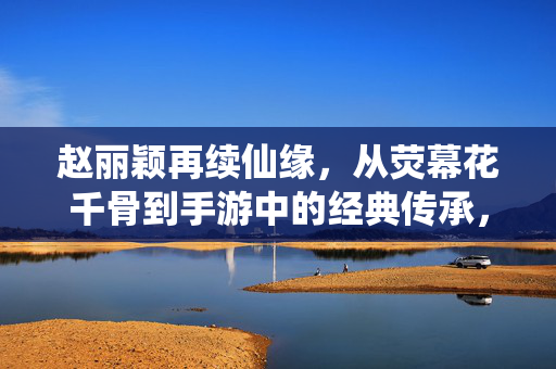 赵丽颖再续仙缘,从荧幕花千骨到手游中的经典传承,从荧幕到指尖,赵丽颖再续花千骨手游仙缘
