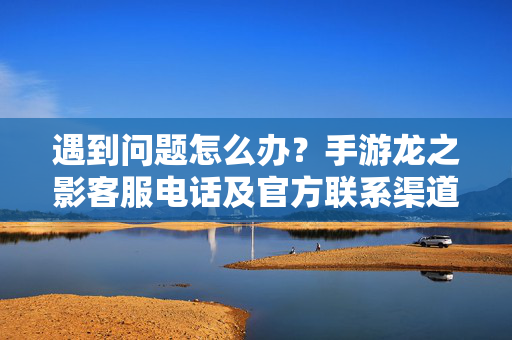 遇到问题怎么办?手游龙之影客服电话及官方联系渠道全指南,手游龙之影客服电话及官方联系渠道全指南