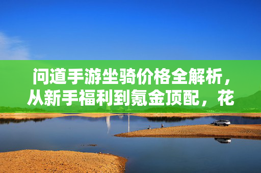 问道手游坐骑价格全解析,从新手福利到氪金顶配,花费大不同?问道手游坐骑价格全解析,从新手福利到氪金顶配,花费几何?