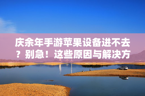 庆余年手游苹果设备进不去?别急!这些原因与解决方法帮你轻松登录,庆余年手游苹果设备进不去?原因与解决方法详解