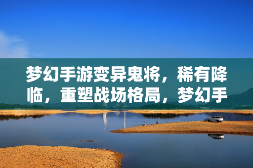 梦幻手游变异鬼将,稀有降临,重塑战场格局,梦幻手游变异鬼将稀有降临,重塑战场格局