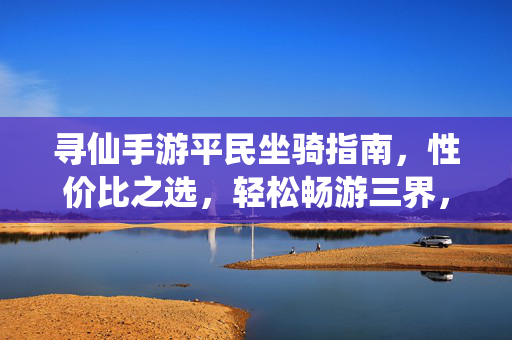 寻仙手游平民坐骑指南,性价比之选,轻松畅游三界,寻仙手游平民坐骑性价比指南,轻松畅游三界
