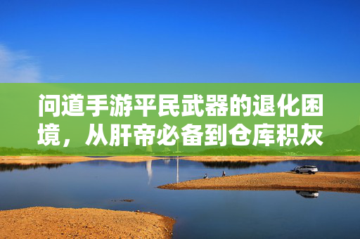 问道手游平民武器的退化困境，从肝帝必备到仓库积灰，我们经历了什么？问道手游平民武器的沉沦，从肝帝必备到仓库积灰