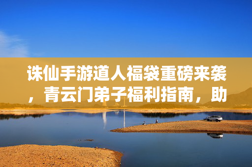 诛仙手游道人福袋重磅来袭，青云门弟子福利指南，助你修行之路更顺畅！诛仙手游道人福袋重磅来袭！青云门弟子福利指南