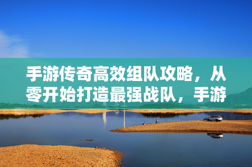 手游传奇高效组队攻略，从零开始打造最强战队，手游传奇高效组队攻略，从零打造最强战队