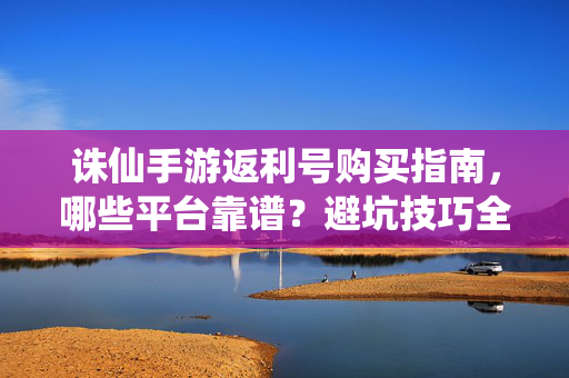 诛仙手游返利号购买指南，哪些平台靠谱？避坑技巧全解析，诛仙手游返利号购买指南，靠谱平台避坑全解析