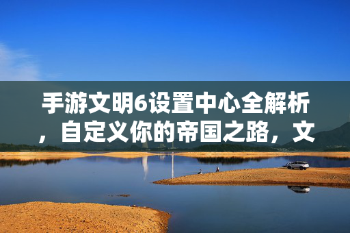 手游文明6设置中心全解析,自定义你的帝国之路,文明6手游设置中心全解析,打造你的专属帝国之路