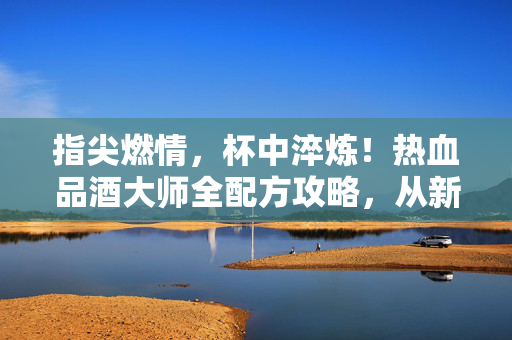 指尖燃情,杯中淬炼!热血品酒大师全配方攻略,从新手到宗师的热血之路,热血品酒大师,从新手到宗师的全配方攻略