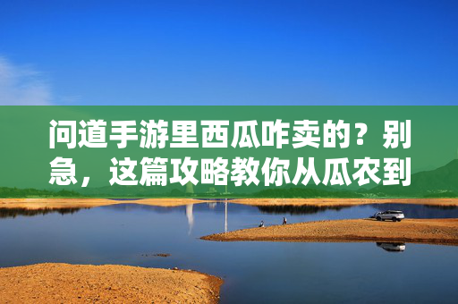 问道手游里西瓜咋卖的?别急,这篇攻略教你从瓜农到交易达人!问道手游西瓜售卖攻略,从瓜农到交易达人