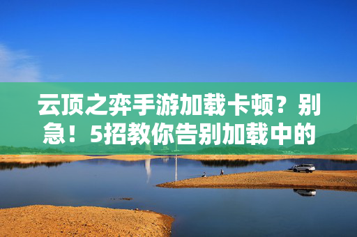 云顶之弈手游加载卡顿?别急!5招教你告别加载中的煎熬,云顶之弈手游加载卡顿?5招告别加载煎熬!