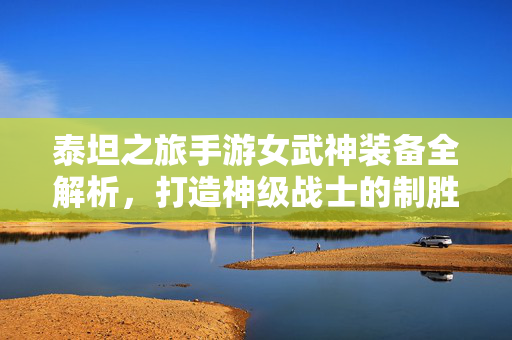 泰坦之旅手游女武神装备全解析，打造神级战士的制胜之路，泰坦之旅手游女武神装备全解析，打造神级战士的制胜之路