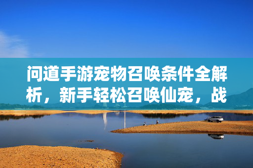 问道手游宠物召唤条件全解析，新手轻松召唤仙宠，战力飙升不是梦，问道手游宠物召唤条件全解析，新手轻松召唤仙宠，战力飙升不是梦