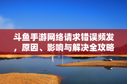 斗鱼手游网络请求错误频发，原因、影响与解决全攻略，斗鱼手游网络请求错误频发全攻略，原因、影响与解决方案