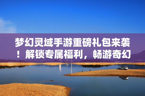 梦幻灵域手游重磅礼包来袭！解锁专属福利，畅游奇幻灵域！梦幻灵域手游重磅礼包，解锁专属福利，畅游奇幻灵域