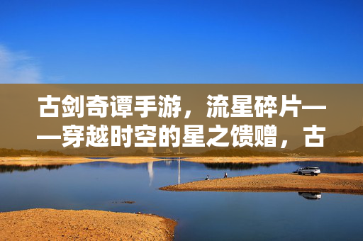 古剑奇谭手游，流星碎片——穿越时空的星之馈赠，古剑奇谭手游，流星碎片·时空馈赠