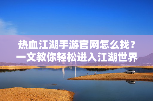 热血江湖手游官网怎么找？一文教你轻松进入江湖世界！热血江湖手游官网怎么找？一文教你轻松入江湖！