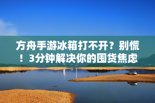 方舟手游冰箱打不开？别慌！3分钟解决你的囤货焦虑，方舟手游冰箱打不开？3分钟快速解决囤货焦虑！