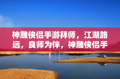 神雕侠侣手游拜师,江湖路远,良师为伴,神雕侠侣手游,江湖路远,良师为伴