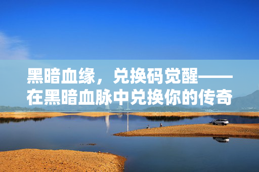 黑暗血缘,兑换码觉醒——在黑暗血脉中兑换你的传奇命运,黑暗血缘兑换码觉醒,兑换传奇命运