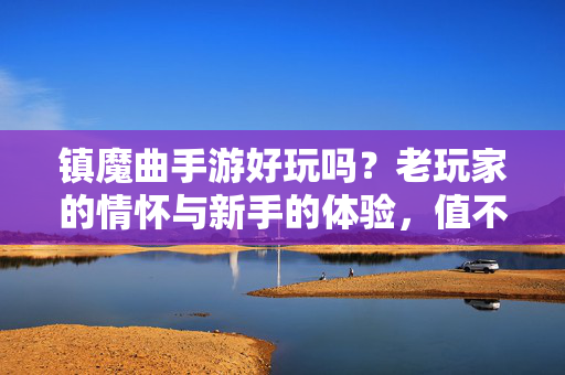 镇魔曲手游好玩吗?老玩家的情怀与新手的体验,值不值得入坑?镇魔曲手游,老玩家情怀与新手的体验,值不值得入坑?