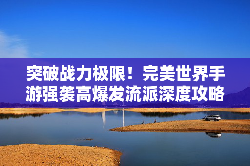 突破战力极限！完美世界手游强袭高爆发流派深度攻略，完美世界手游强袭高爆发流派，战力极限突破攻略