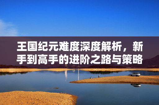 王国纪元难度深度解析，新手到高手的进阶之路与策略差异，王国纪元难度深度解析，新手到高手的策略进阶之路