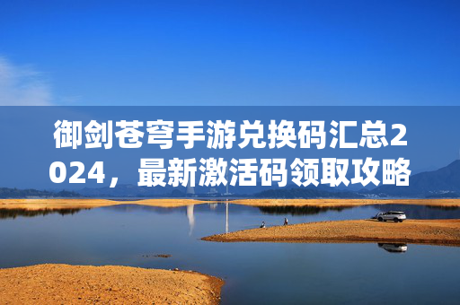 御剑苍穹手游兑换码汇总2024，最新激活码领取攻略，助你开局起飞！御剑苍穹手游2024最新兑换码汇总领取攻略 开局激活全指南