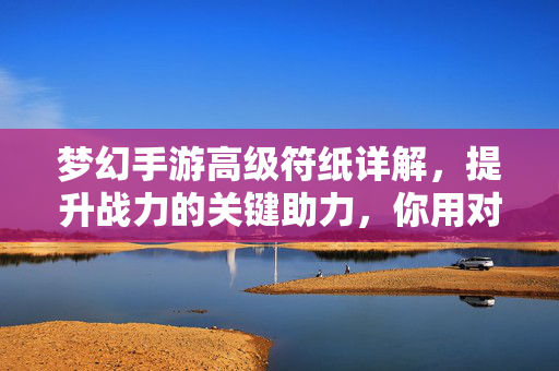梦幻手游高级符纸详解，提升战力的关键助力，你用对了吗？梦幻手游高级符纸详解，战力提升的关键助力，你用对了吗？