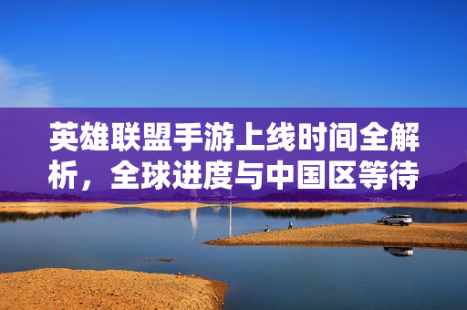 英雄联盟手游上线时间全解析,全球进度与中国区等待真相,英雄联盟手游上线时间全解析,全球进度与中国区等待真相