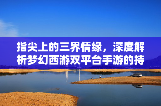 指尖上的三界情缘,深度解析梦幻西游双平台手游的持久魅力,指尖三界情缘,梦幻西游双平台手游持久魅力