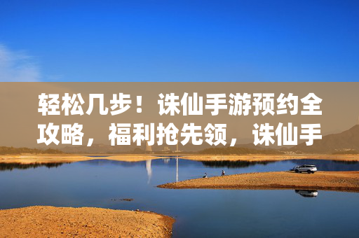 轻松几步!诛仙手游预约全攻略,福利抢先领,诛仙手游预约全攻略,轻松几步抢先领福利