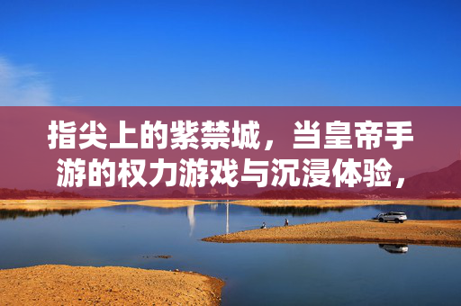 指尖上的紫禁城,当皇帝手游的权力游戏与沉浸体验,指尖紫禁城,当皇帝的权力游戏与沉浸体验