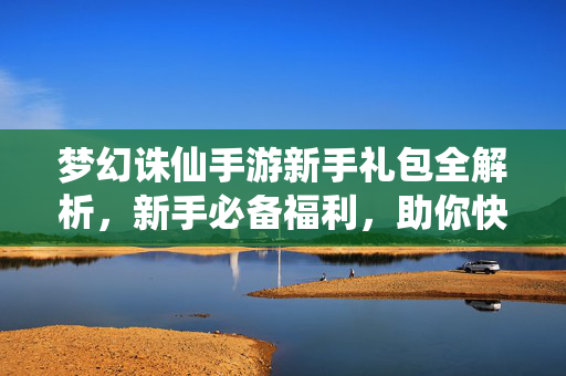 梦幻诛仙手游新手礼包全解析,新手必备福利,助你快速开启仙途!梦幻诛仙手游新手礼包全解析,新手必备福利助快速开启仙途